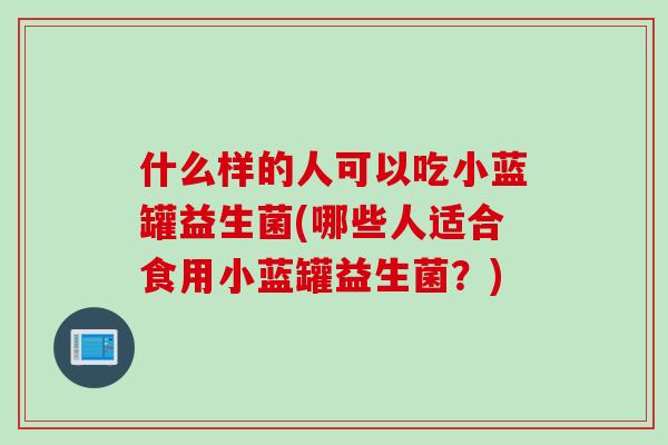 什么样的人可以吃小蓝罐益生菌(哪些人适合食用小蓝罐益生菌？)