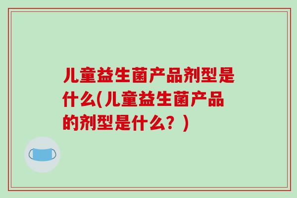 儿童益生菌产品剂型是什么(儿童益生菌产品的剂型是什么？)