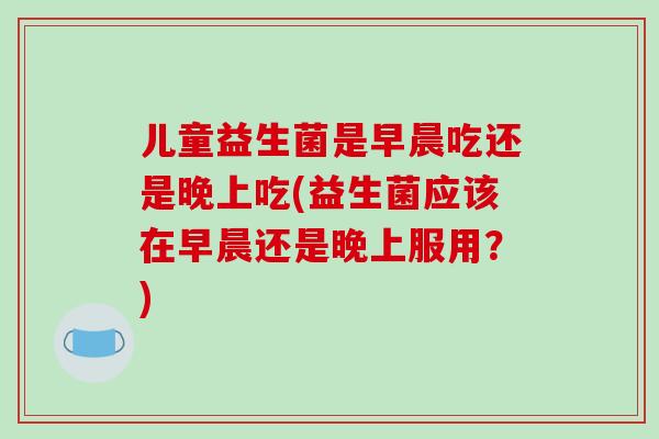 儿童益生菌是早晨吃还是晚上吃(益生菌应该在早晨还是晚上服用？)
