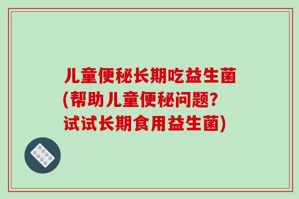 儿童长期吃益生菌(帮助儿童问题?试试长期食用益生菌) 儿童长期吃益生菌(帮助儿童问题?试试长期食用益生菌)