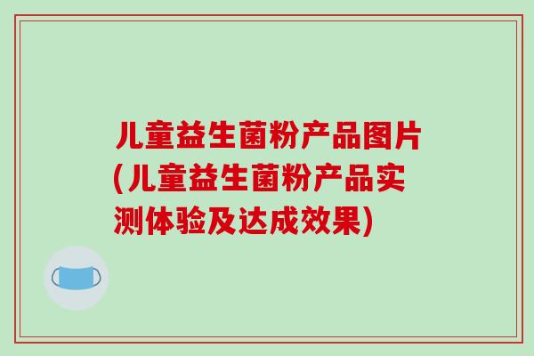 儿童益生菌粉产品图片(儿童益生菌粉产品实测体验及达成效果)