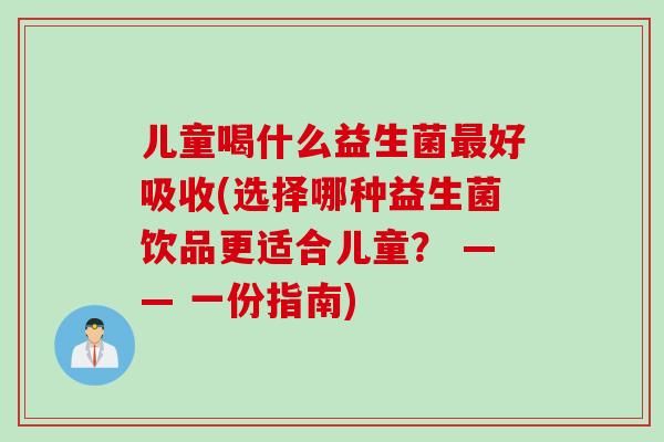 儿童喝什么益生菌最好吸收(选择哪种益生菌饮品更适合儿童？ —— 一份指南)