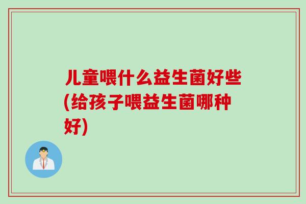 儿童喂什么益生菌好些(给孩子喂益生菌哪种好)