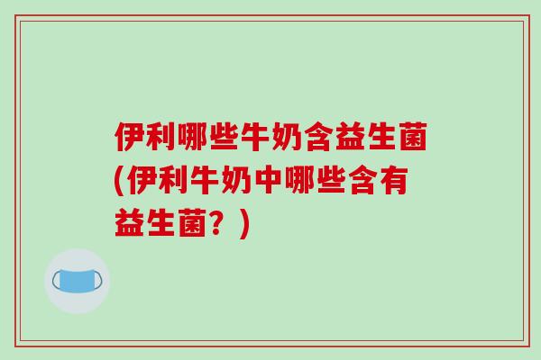 伊利哪些牛奶含益生菌(伊利牛奶中哪些含有益生菌？)