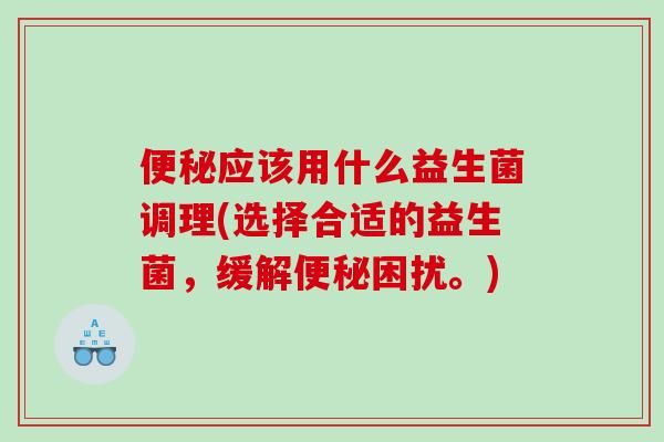 便秘应该用什么益生菌调理(选择合适的益生菌，缓解便秘困扰。)
