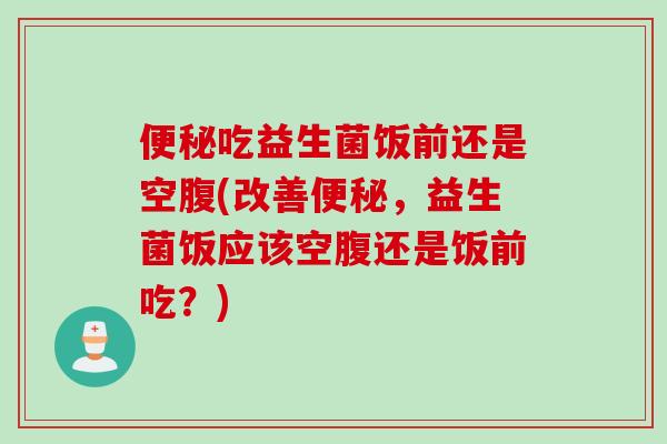 便秘吃益生菌饭前还是空腹(改善便秘，益生菌饭应该空腹还是饭前吃？)
