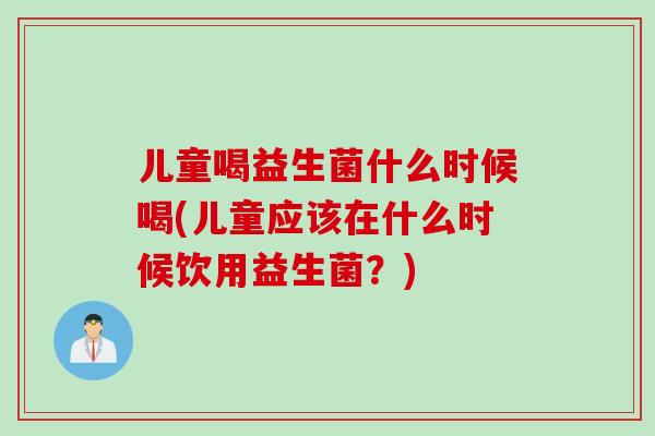 儿童喝益生菌什么时候喝(儿童应该在什么时候饮用益生菌？)