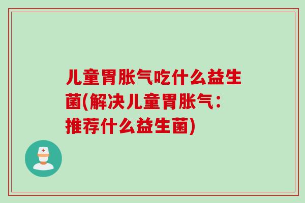 儿童胃胀气吃什么益生菌(解决儿童胃胀气：推荐什么益生菌)