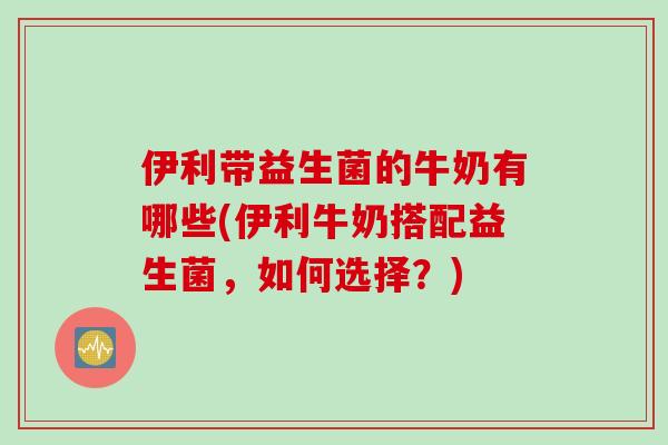 伊利带益生菌的牛奶有哪些(伊利牛奶搭配益生菌，如何选择？)