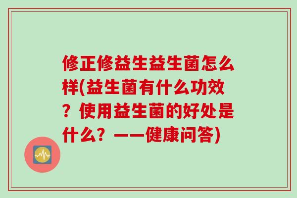 修正修益生益生菌怎么样(益生菌有什么功效？使用益生菌的好处是什么？——健康问答)