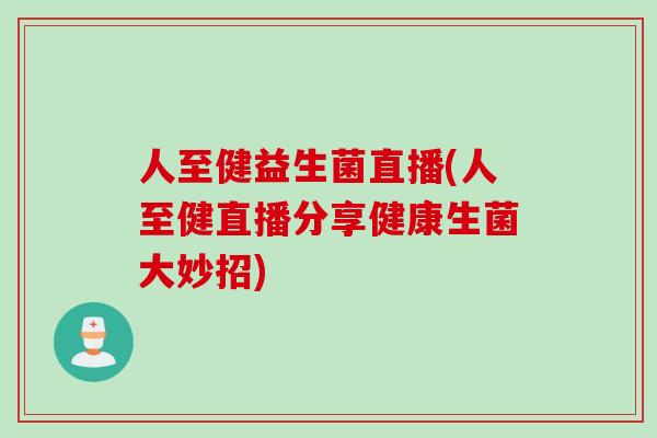 人至健益生菌直播(人至健直播分享健康生菌大妙招)