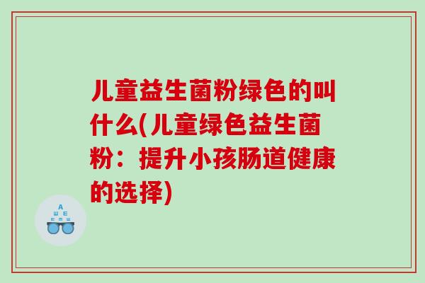 儿童益生菌粉绿色的叫什么(儿童绿色益生菌粉：提升小孩肠道健康的选择)