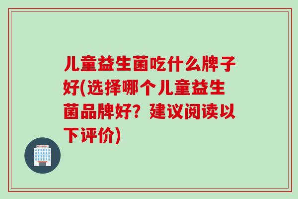 儿童益生菌吃什么牌子好(选择哪个儿童益生菌品牌好？建议阅读以下评价)