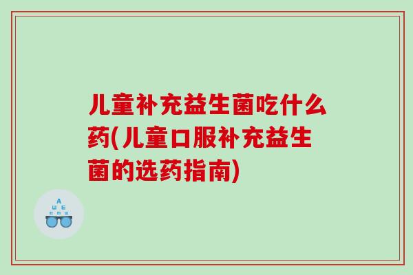 儿童补充益生菌吃什么药(儿童口服补充益生菌的选药指南)