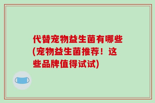 代替宠物益生菌有哪些(宠物益生菌推荐！这些品牌值得试试)