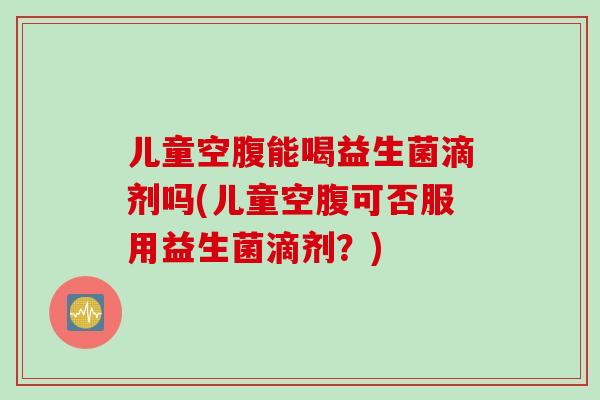儿童空腹能喝益生菌滴剂吗(儿童空腹可否服用益生菌滴剂？)