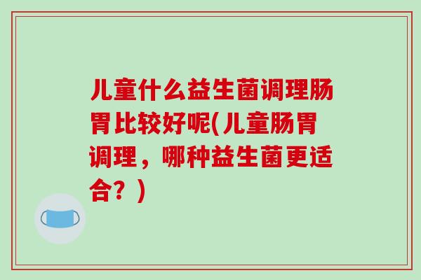 儿童什么益生菌调理肠胃比较好呢(儿童肠胃调理，哪种益生菌更适合？)