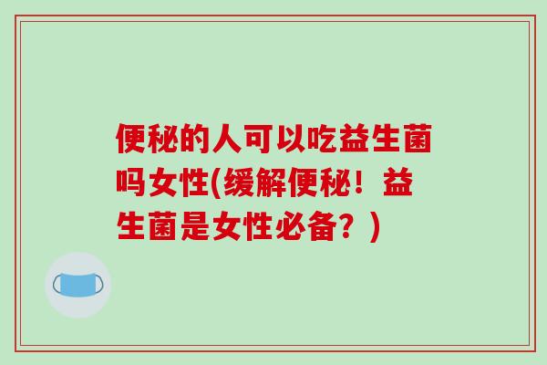便秘的人可以吃益生菌吗女性(缓解便秘！益生菌是女性必备？)