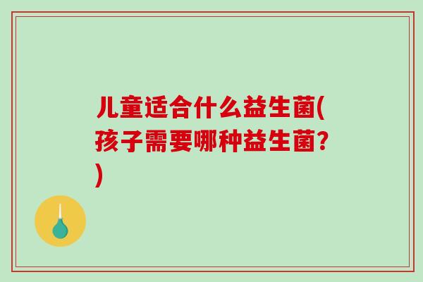 儿童适合什么益生菌(孩子需要哪种益生菌？)