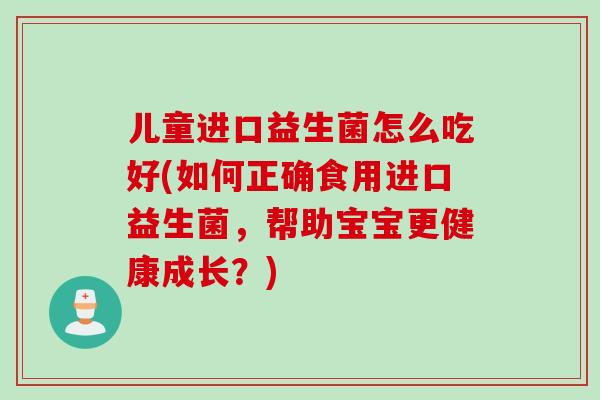 儿童进口益生菌怎么吃好(如何正确食用进口益生菌，帮助宝宝更健康成长？)
