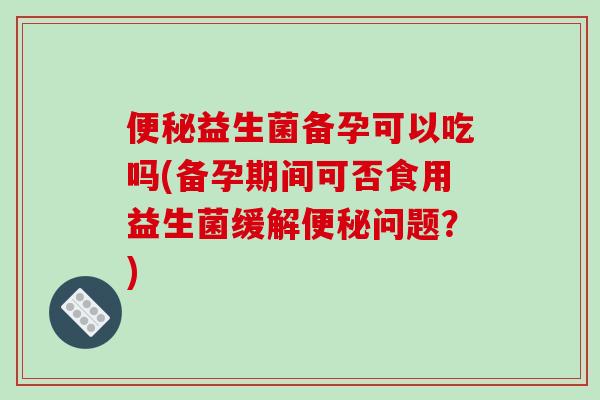 便秘益生菌备孕可以吃吗(备孕期间可否食用益生菌缓解便秘问题？)
