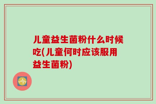 儿童益生菌粉什么时候吃(儿童何时应该服用益生菌粉)