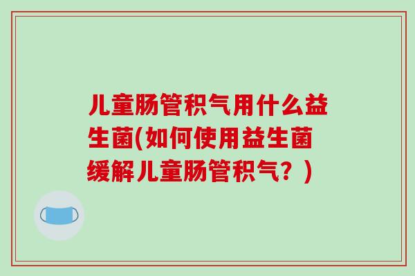 儿童肠管积气用什么益生菌(如何使用益生菌缓解儿童肠管积气？)
