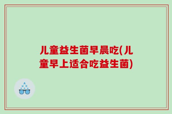 儿童益生菌早晨吃(儿童早上适合吃益生菌) 儿童益生菌早晨吃(儿童早上适合吃益生菌)