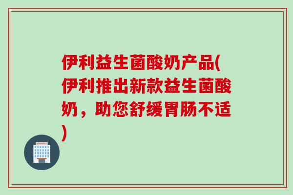 伊利益生菌酸奶产品(伊利推出新款益生菌酸奶，助您舒缓胃肠不适)