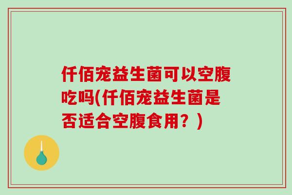 仟佰宠益生菌可以空腹吃吗(仟佰宠益生菌是否适合空腹食用？)