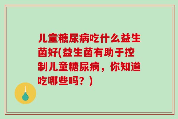 儿童吃什么益生菌好(益生菌有助于控制儿童,你知道吃哪些吗?) 儿童吃什么益生菌好(益生菌有助于控制儿童,你知道吃哪些吗?)