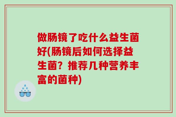 做肠镜了吃什么益生菌好(肠镜后如何选择益生菌？推荐几种营养丰富的菌种)