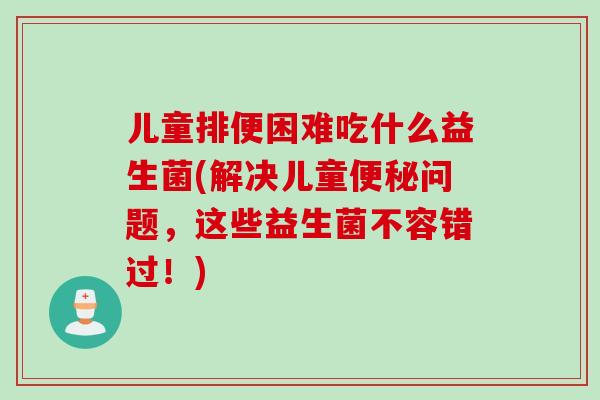 儿童排便困难吃什么益生菌(解决儿童便秘问题，这些益生菌不容错过！)