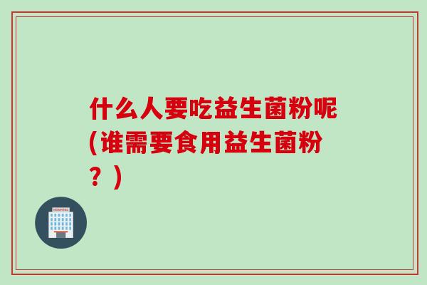 什么人要吃益生菌粉呢(谁需要食用益生菌粉？)