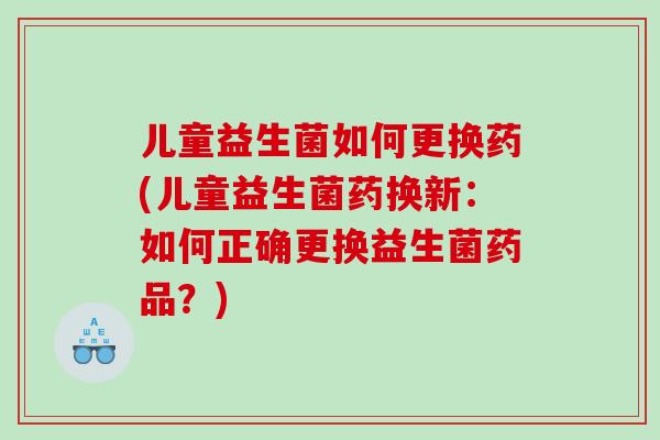 儿童益生菌如何更换药(儿童益生菌药换新：如何正确更换益生菌药品？)