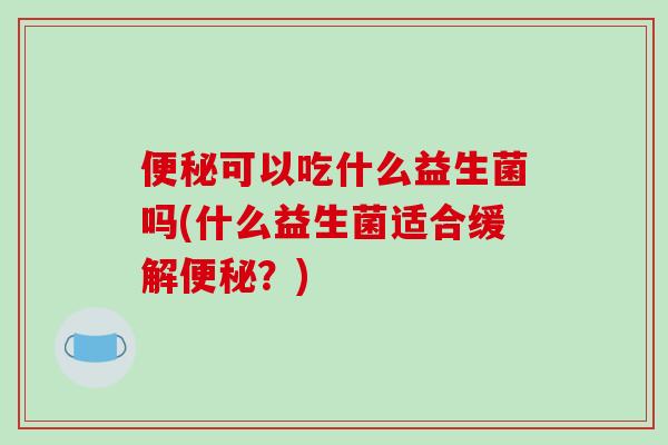 便秘可以吃什么益生菌吗(什么益生菌适合缓解便秘？)