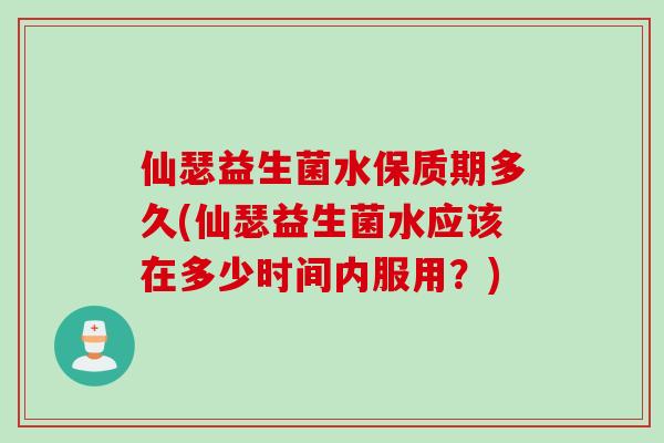 仙瑟益生菌水保质期多久(仙瑟益生菌水应该在多少时间内服用？)