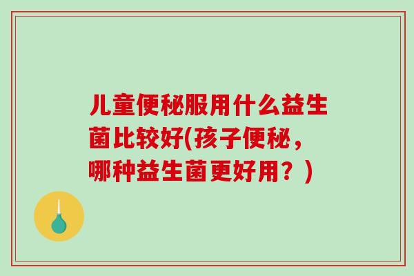 儿童便秘服用什么益生菌比较好(孩子便秘，哪种益生菌更好用？)