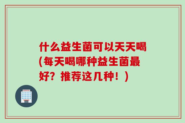 什么益生菌可以天天喝(每天喝哪种益生菌好?推荐这几种!) 什么益生菌可以天天喝(每天喝哪种益生菌好?推荐这几种!)