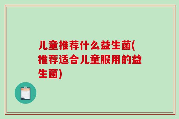 儿童推荐什么益生菌(推荐适合儿童服用的益生菌)