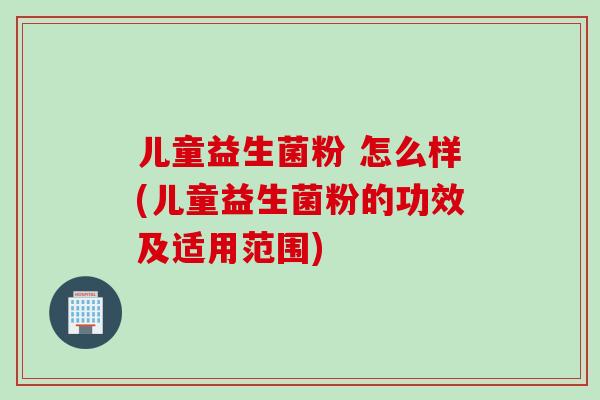 儿童益生菌粉 怎么样(儿童益生菌粉的功效及适用范围)