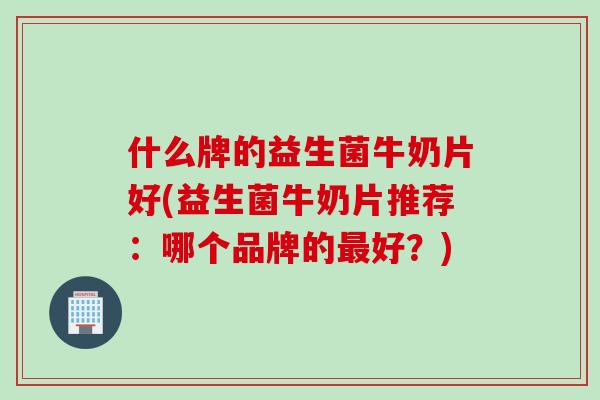 什么牌的益生菌牛奶片好(益生菌牛奶片推荐:哪个品牌的好?) 什么牌的益生菌牛奶片好(益生菌牛奶片推荐:哪个品牌的好?)