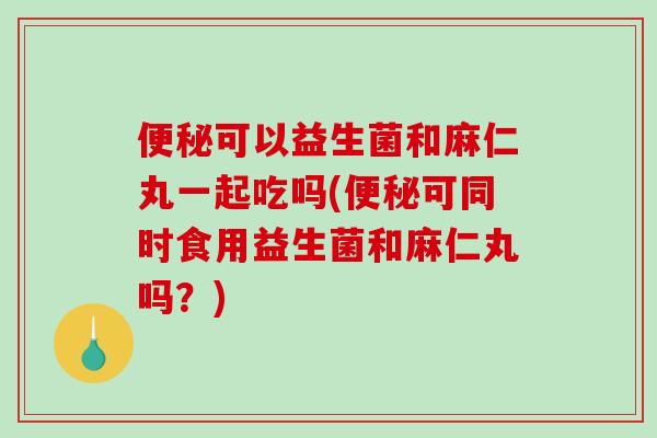 便秘可以益生菌和麻仁丸一起吃吗(便秘可同时食用益生菌和麻仁丸吗？)