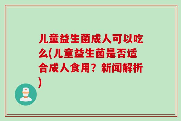 儿童益生菌成人可以吃么(儿童益生菌是否适合成人食用？新闻解析)