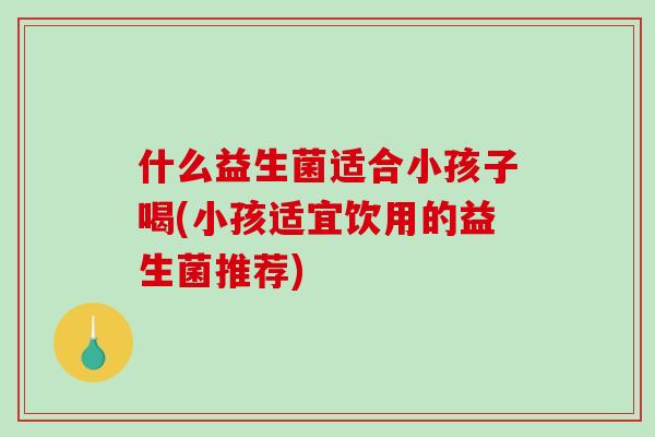 什么益生菌适合小孩子喝(小孩适宜饮用的益生菌推荐)