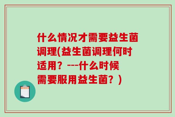 什么情况才需要益生菌调理(益生菌调理何时适用？---什么时候需要服用益生菌？)
