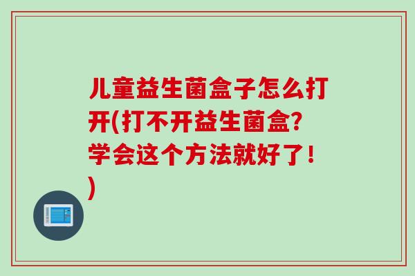 儿童益生菌盒子怎么打开(打不开益生菌盒？学会这个方法就好了！)