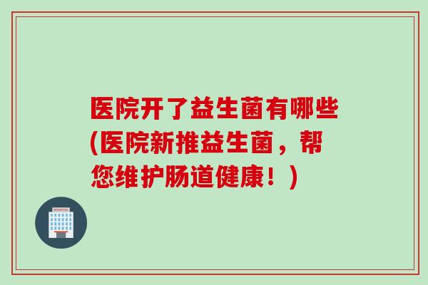 医院开了益生菌有哪些(医院新推益生菌，帮您维护肠道健康！)
