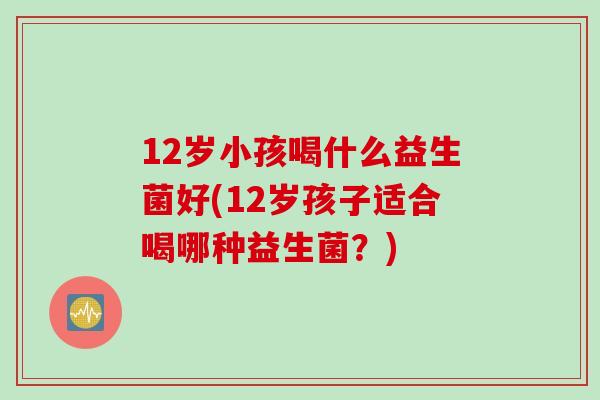 12岁小孩喝什么益生菌好(12岁孩子适合喝哪种益生菌？)