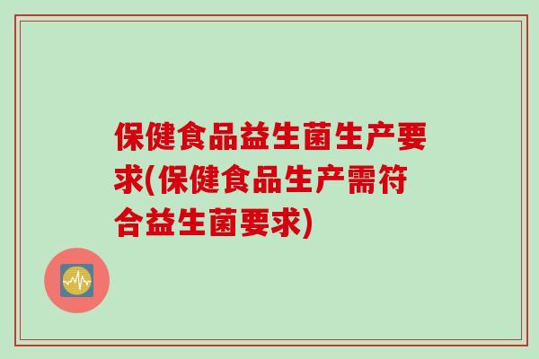 保健食品益生菌生产要求(保健食品生产需符合益生菌要求)